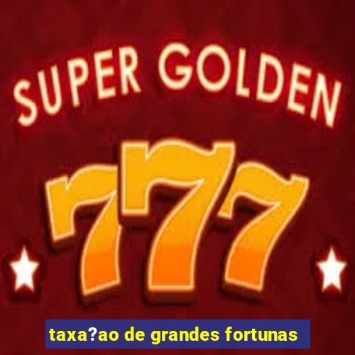 taxa?ao de grandes fortunas