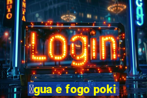 谩gua e fogo poki