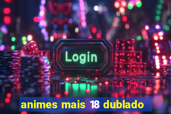 animes mais 18 dublado